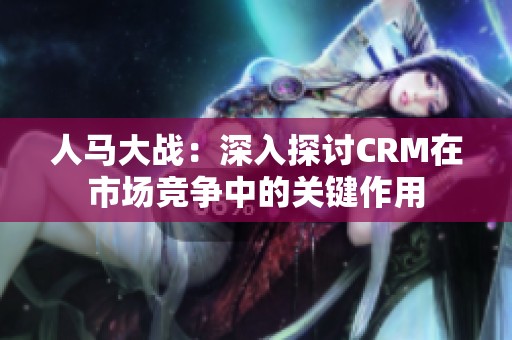 人马大战：深入探讨CRM在市场竞争中的关键作用