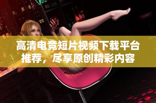 高清电竞短片视频下载平台推荐，尽享原创精彩内容