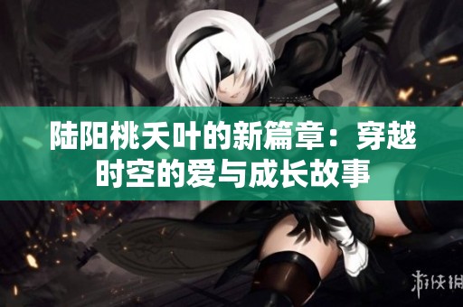 陆阳桃夭叶的新篇章：穿越时空的爱与成长故事