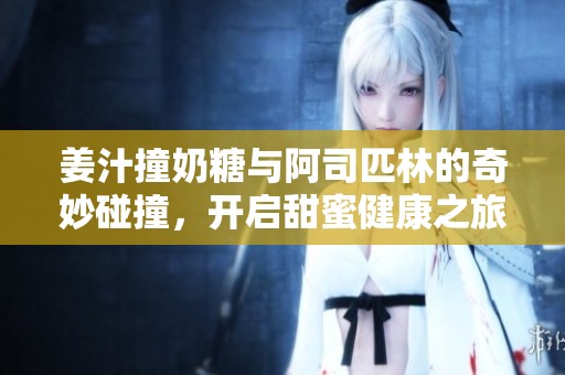 姜汁撞奶糖与阿司匹林的奇妙碰撞，开启甜蜜健康之旅
