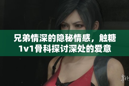 兄弟情深的隐秘情感，触糖1v1骨科探讨深处的爱意