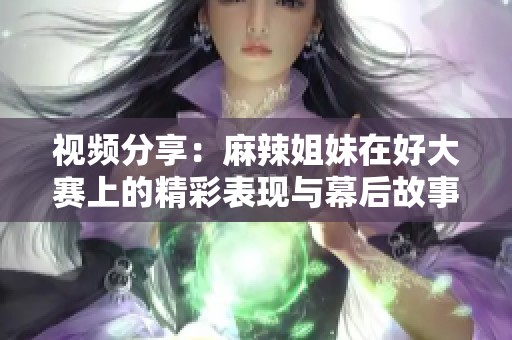 视频分享：麻辣姐妹在好大赛上的精彩表现与幕后故事