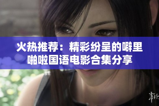 火热推荐：精彩纷呈的噼里啪啦国语电影合集分享