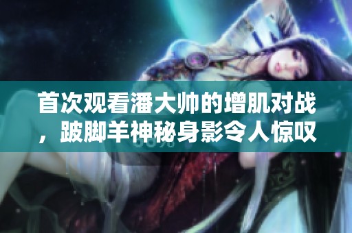 首次观看潘大帅的增肌对战，跛脚羊神秘身影令人惊叹
