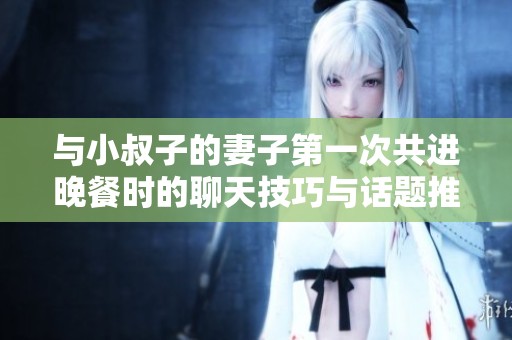 与小叔子的妻子第一次共进晚餐时的聊天技巧与话题推荐
