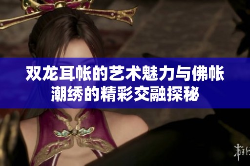 双龙耳帐的艺术魅力与佛帐潮绣的精彩交融探秘