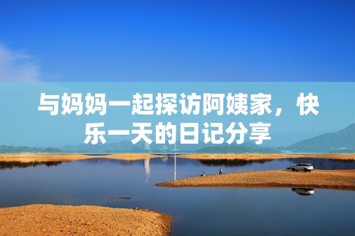 与妈妈一起探访阿姨家，快乐一天的日记分享