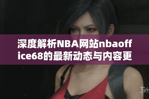 深度解析NBA网站nbaoffice68的最新动态与内容更新