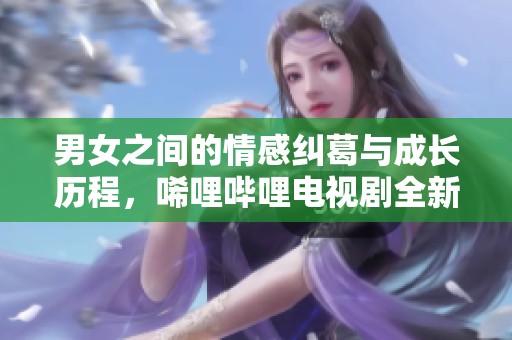 男女之间的情感纠葛与成长历程，唏哩哔哩电视剧全新探讨