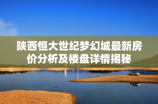 陕西恒大世纪梦幻城最新房价分析及楼盘详情揭秘