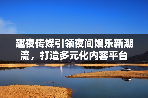 趣夜传媒引领夜间娱乐新潮流，打造多元化内容平台