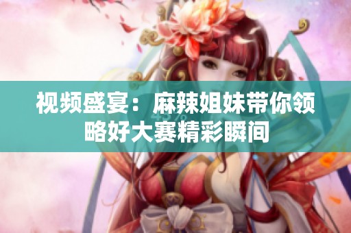 视频盛宴：麻辣姐妹带你领略好大赛精彩瞬间