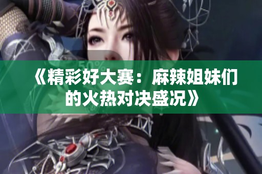 《精彩好大赛：麻辣姐妹们的火热对决盛况》