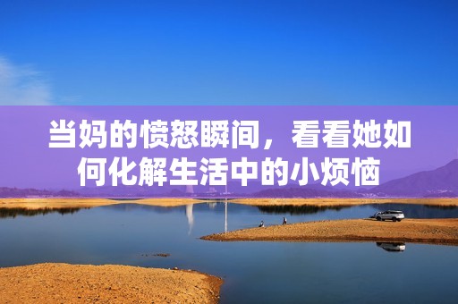 当妈的愤怒瞬间，看看她如何化解生活中的小烦恼