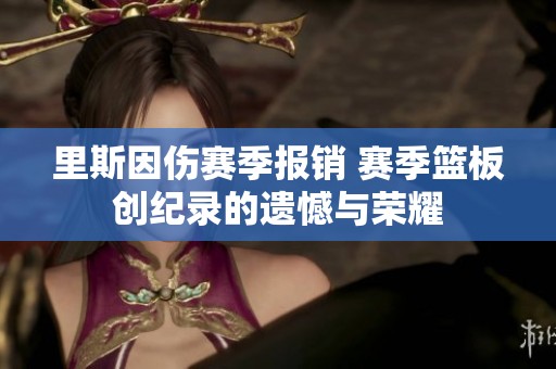 里斯因伤赛季报销 赛季篮板创纪录的遗憾与荣耀