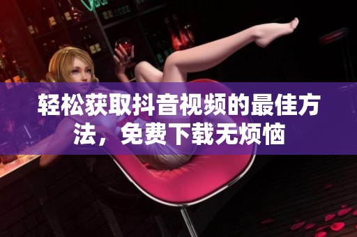 轻松获取抖音视频的最佳方法，免费下载无烦恼