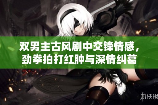 双男主古风剧中交锋情感，劲拳拍打红肿与深情纠葛