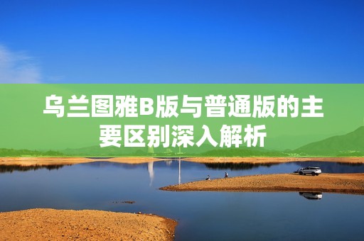 乌兰图雅B版与普通版的主要区别深入解析