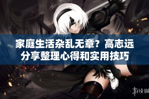 家庭生活杂乱无章？高志远分享整理心得和实用技巧