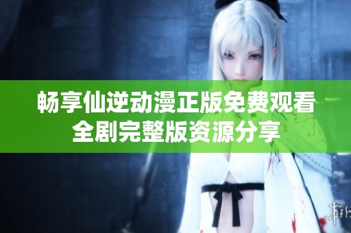畅享仙逆动漫正版免费观看全剧完整版资源分享