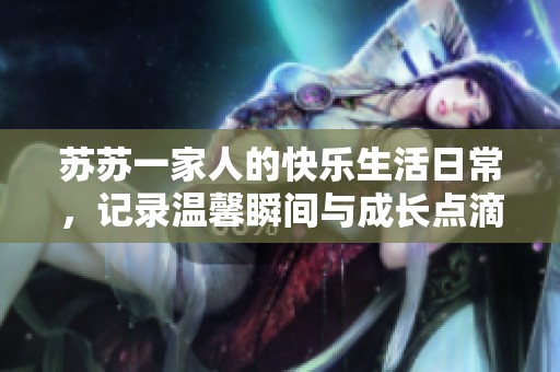 苏苏一家人的快乐生活日常，记录温馨瞬间与成长点滴