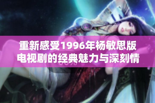重新感受1996年杨敏思版电视剧的经典魅力与深刻情感
