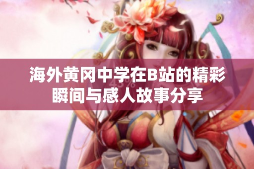 海外黄冈中学在B站的精彩瞬间与感人故事分享