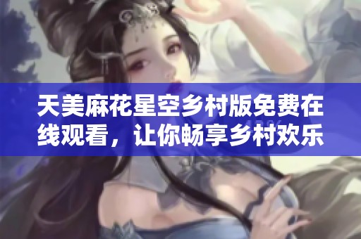 天美麻花星空乡村版免费在线观看，让你畅享乡村欢乐时光