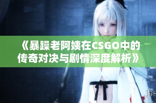 《暴躁老阿姨在CSGO中的传奇对决与剧情深度解析》