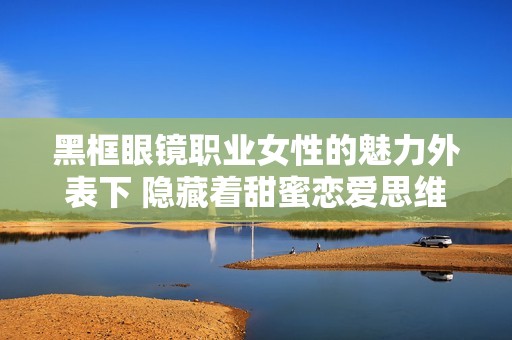 黑框眼镜职业女性的魅力外表下 隐藏着甜蜜恋爱思维