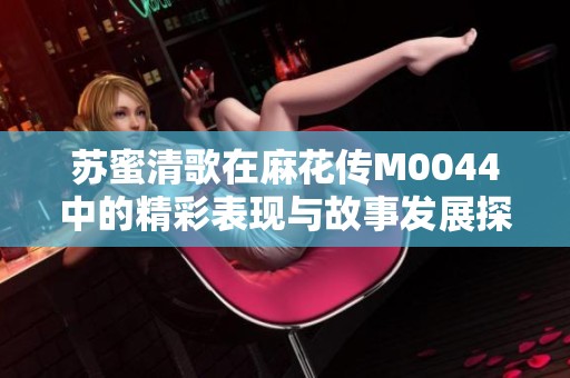 苏蜜清歌在麻花传M0044中的精彩表现与故事发展探秘