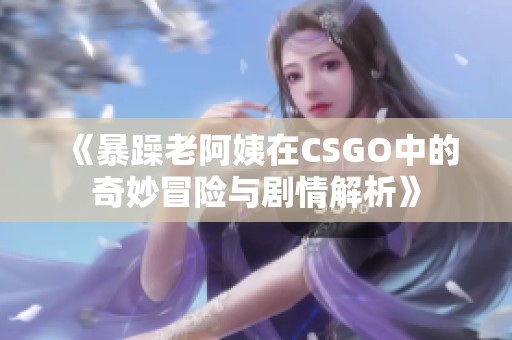 《暴躁老阿姨在CSGO中的奇妙冒险与剧情解析》