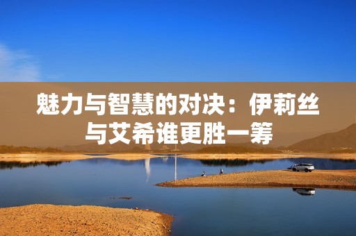 魅力与智慧的对决：伊莉丝与艾希谁更胜一筹