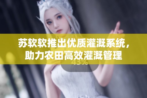 苏软软推出优质灌溉系统，助力农田高效灌溉管理