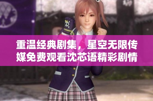 重温经典剧集，星空无限传媒免费观看沈芯语精彩剧情解析