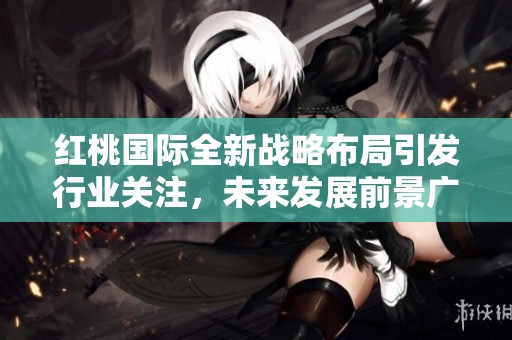 红桃国际全新战略布局引发行业关注，未来发展前景广阔