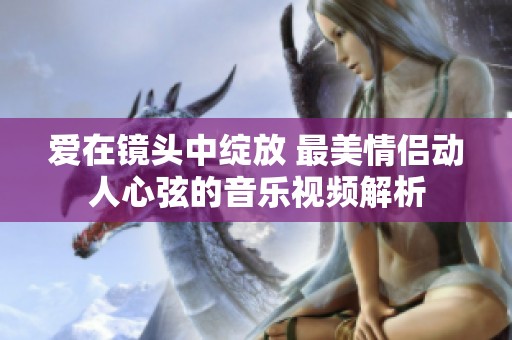 爱在镜头中绽放 最美情侣动人心弦的音乐视频解析