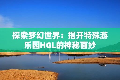 探索梦幻世界：揭开特殊游乐园HGL的神秘面纱