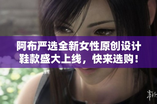 阿布严选全新女性原创设计鞋款盛大上线，快来选购！