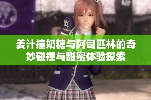 姜汁撞奶糖与阿司匹林的奇妙碰撞与甜蜜体验探索