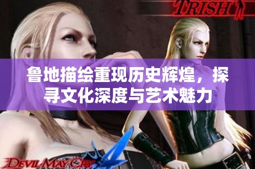 鲁地描绘重现历史辉煌，探寻文化深度与艺术魅力