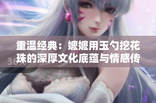 重温经典：嬷嬷用玉勺挖花珠的深厚文化底蕴与情感传承
