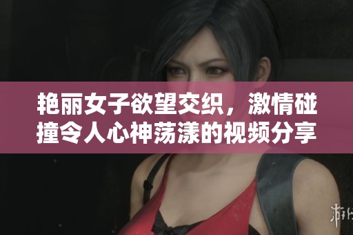艳丽女子欲望交织，激情碰撞令人心神荡漾的视频分享