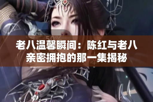 老八温馨瞬间：陈红与老八亲密拥抱的那一集揭秘
