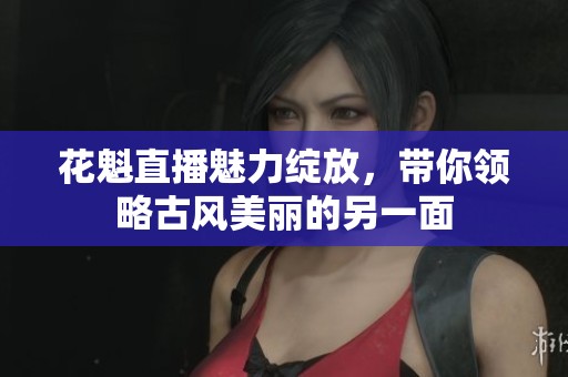 花魁直播魅力绽放，带你领略古风美丽的另一面