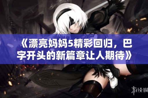 《漂亮妈妈5精彩回归，巴字开头的新篇章让人期待》
