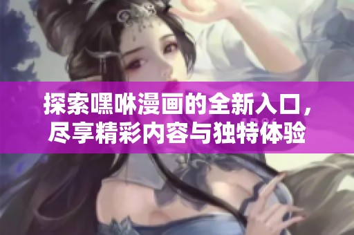探索嘿咻漫画的全新入口，尽享精彩内容与独特体验