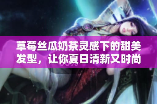 草莓丝瓜奶茶灵感下的甜美发型，让你夏日清新又时尚