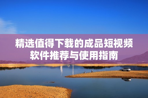 精选值得下载的成品短视频软件推荐与使用指南