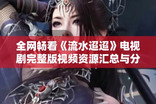 全网畅看《流水迢迢》电视剧完整版视频资源汇总与分享